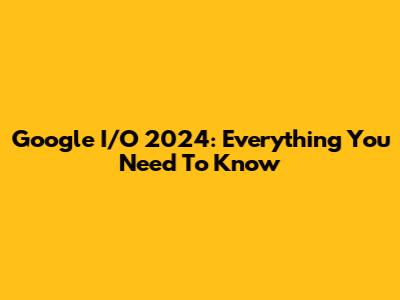 Google I/O 2024: Everything You Need To Know