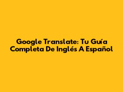 Google Translate: Tu Guía Completa De Inglés A Español