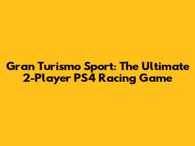 Gran Turismo Sport: The Ultimate 2-Player PS4 Racing Game