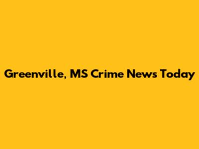 Greenville, MS Crime News Today