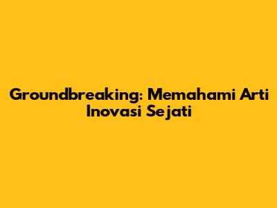 Groundbreaking: Memahami Arti Inovasi Sejati
