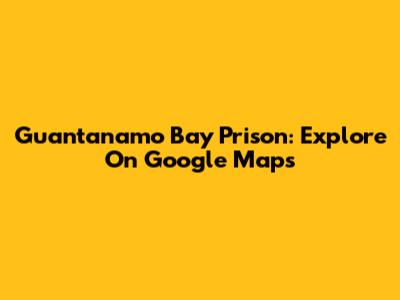 Guantanamo Bay Prison: Explore On Google Maps