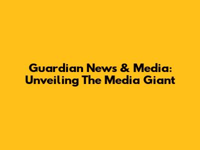 Guardian News & Media: Unveiling The Media Giant