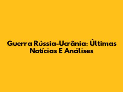 Guerra Rússia-Ucrânia: Últimas Notícias E Análises