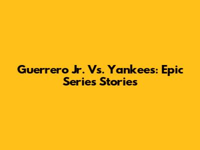 Guerrero Jr. Vs. Yankees: Epic Series Stories