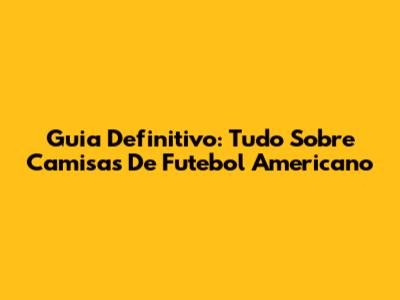 Guia Definitivo: Tudo Sobre Camisas De Futebol Americano