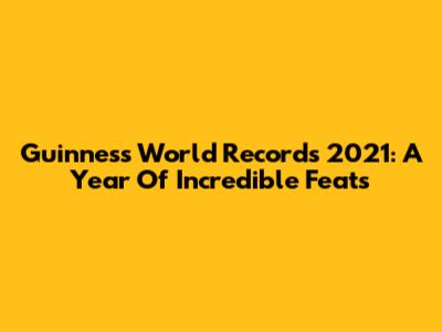 Guinness World Records 2021: A Year Of Incredible Feats