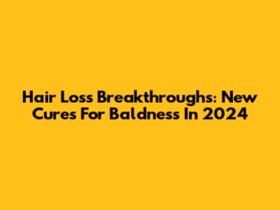 Hair Loss Breakthroughs: New Cures For Baldness In 2024