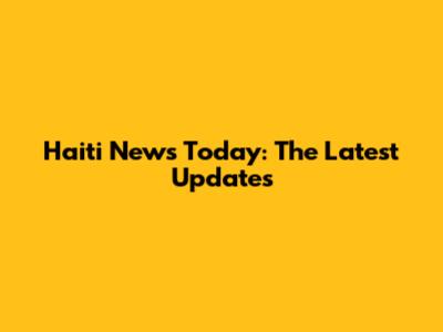 Haiti News Today: The Latest Updates