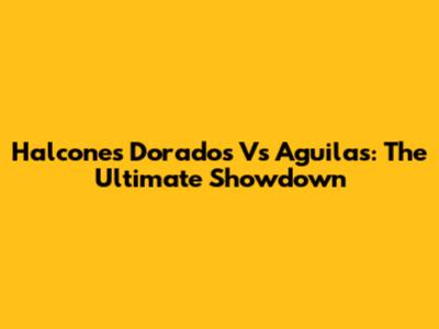 Halcones Dorados Vs Aguilas: The Ultimate Showdown