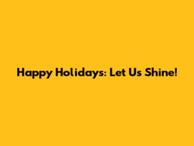 Happy Holidays: Let Us Shine!