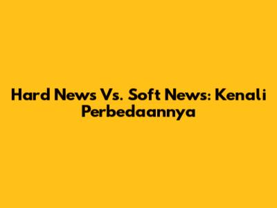 Hard News Vs. Soft News: Kenali Perbedaannya