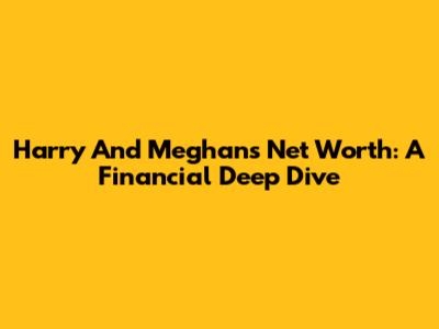 Harry And Meghan's Net Worth: A Financial Deep Dive