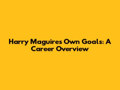 Harry Maguire's Own Goals: A Career Overview