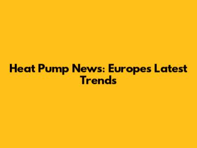 Heat Pump News: Europe's Latest Trends