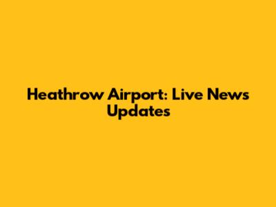 Heathrow Airport: Live News Updates
