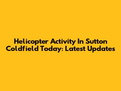 Helicopter Activity In Sutton Coldfield Today: Latest Updates