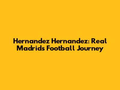 Hernandez Hernandez: Real Madrid's Football Journey