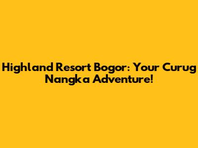 Highland Resort Bogor: Your Curug Nangka Adventure!