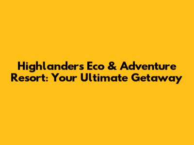 Highlanders Eco & Adventure Resort: Your Ultimate Getaway