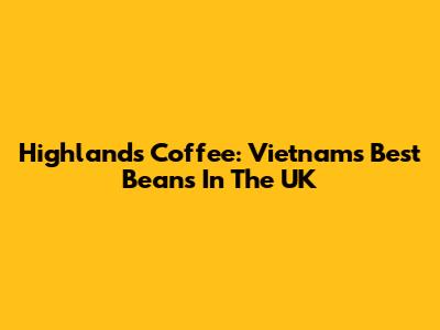 Highlands Coffee: Vietnam's Best Beans In The UK