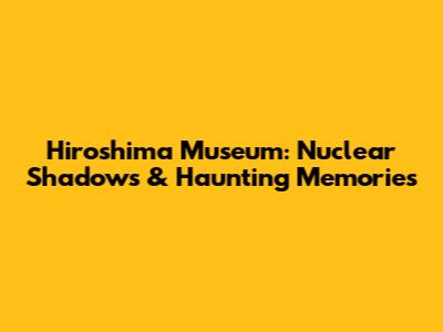 Hiroshima Museum: Nuclear Shadows & Haunting Memories