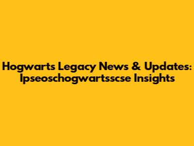 Hogwarts Legacy News & Updates: Ipseoschogwartsscse Insights