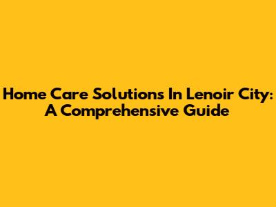 Home Care Solutions In Lenoir City: A Comprehensive Guide