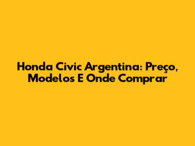 Honda Civic Argentina: Preço, Modelos E Onde Comprar