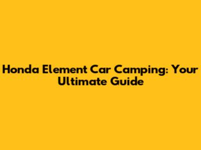 Honda Element Car Camping: Your Ultimate Guide