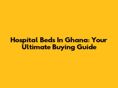 Hospital Beds In Ghana: Your Ultimate Buying Guide