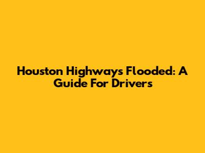 Houston Highways Flooded: A Guide For Drivers