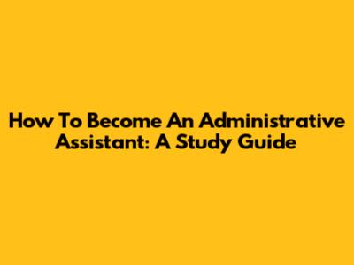 How To Become An Administrative Assistant: A Study Guide