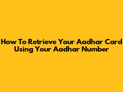How To Retrieve Your Aadhar Card Using Your Aadhar Number