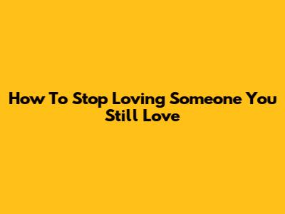 How To Stop Loving Someone You Still Love