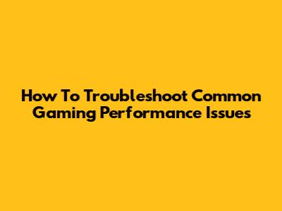 How To Troubleshoot Common Gaming Performance Issues