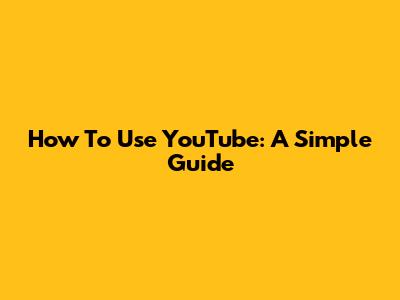 How To Use YouTube: A Simple Guide