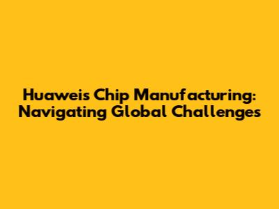 Huawei's Chip Manufacturing: Navigating Global Challenges