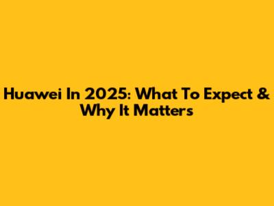 Huawei In 2025: What To Expect & Why It Matters