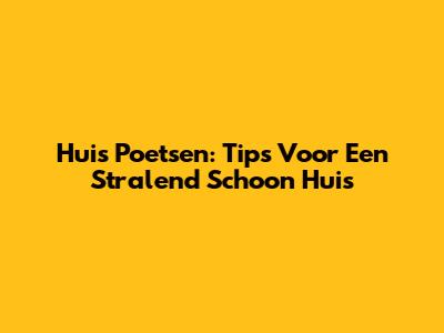 Huis Poetsen: Tips Voor Een Stralend Schoon Huis