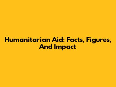 Humanitarian Aid: Facts, Figures, And Impact