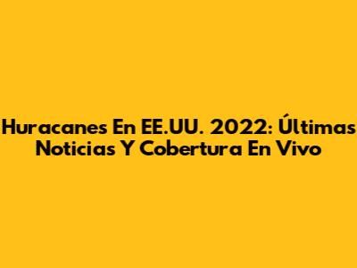 Huracanes En EE.UU. 2022: Últimas Noticias Y Cobertura En Vivo