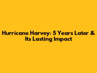 Hurricane Harvey: 5 Years Later & Its Lasting Impact