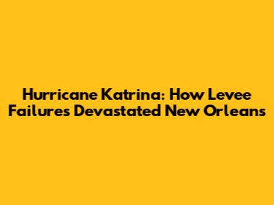 Hurricane Katrina: How Levee Failures Devastated New Orleans