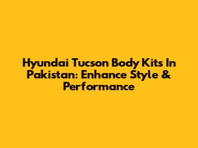Hyundai Tucson Body Kits In Pakistan: Enhance Style & Performance