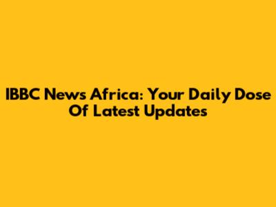 IBBC News Africa: Your Daily Dose Of Latest Updates