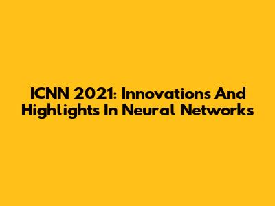 ICNN 2021: Innovations And Highlights In Neural Networks