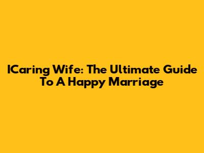 ICaring Wife: The Ultimate Guide To A Happy Marriage