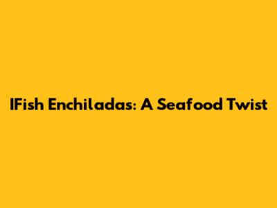 IFish Enchiladas: A Seafood Twist