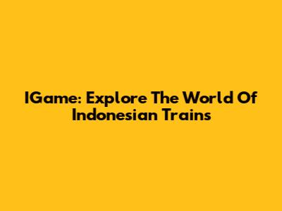 IGame: Explore The World Of Indonesian Trains